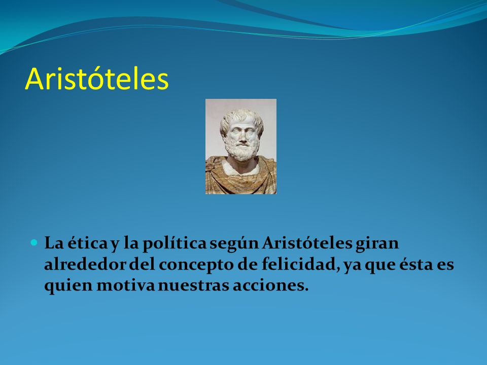 Aristóteles La ética y la política según Aristóteles giran alrededor del concepto de felicidad, ya que ésta es quien motiva nuestras acciones.