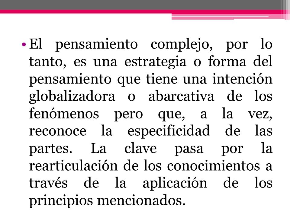 El pensamiento complejo, por lo tanto, es una estrategia o forma del pensamiento que tiene una intención globalizadora o abarcativa de los fenómenos pero que, a la vez, reconoce la especificidad de las partes.