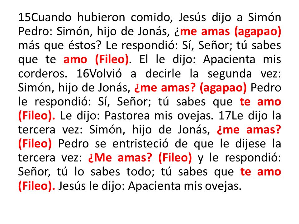 15Cuando hubieron comido, Jesús dijo a Simón Pedro: Simón, hijo de Jonás, ¿me amas (agapao) más que éstos.