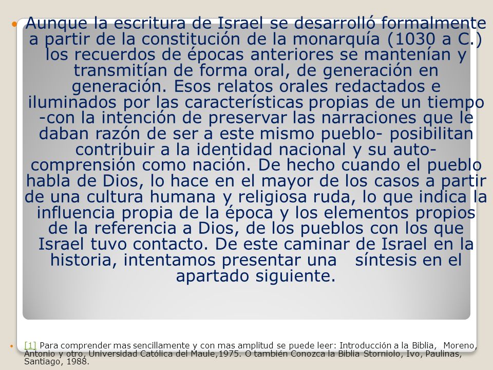 Aunque la escritura de Israel se desarrolló formalmente a partir de la constitución de la monarquía (1030 a C.) los recuerdos de épocas anteriores se mantenían y transmitían de forma oral, de generación en generación. Esos relatos orales redactados e iluminados por las características propias de un tiempo -con la intención de preservar las narraciones que le daban razón de ser a este mismo pueblo- posibilitan contribuir a la identidad nacional y su auto- comprensión como nación. De hecho cuando el pueblo habla de Dios, lo hace en el mayor de los casos a partir de una cultura humana y religiosa ruda, lo que indica la influencia propia de la época y los elementos propios de la referencia a Dios, de los pueblos con los que Israel tuvo contacto. De este caminar de Israel en la historia, intentamos presentar una síntesis en el apartado siguiente.