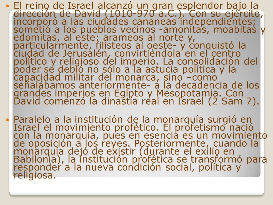 El reino de Israel alcanzó un gran esplendor bajo la dirección de David ( a.C.). Con su ejército, incorporó a las ciudades cananeas independientes; sometió a los pueblos vecinos -amonitas, moabitas y edomitas, al este: arameos al norte y, particularmente, filisteos al oeste- y conquistó la ciudad de Jerusalén, convirtiéndola en el centro político y religioso del imperio. La consolidación del poder se debió no sólo a la astucia política y la capacidad militar del monarca, sino –como señalábamos anteriormente- a la decadencia de los grandes imperios en Egipto y Mesopotamia. Con David comenzó la dinastía real en Israel (2 Sam 7).