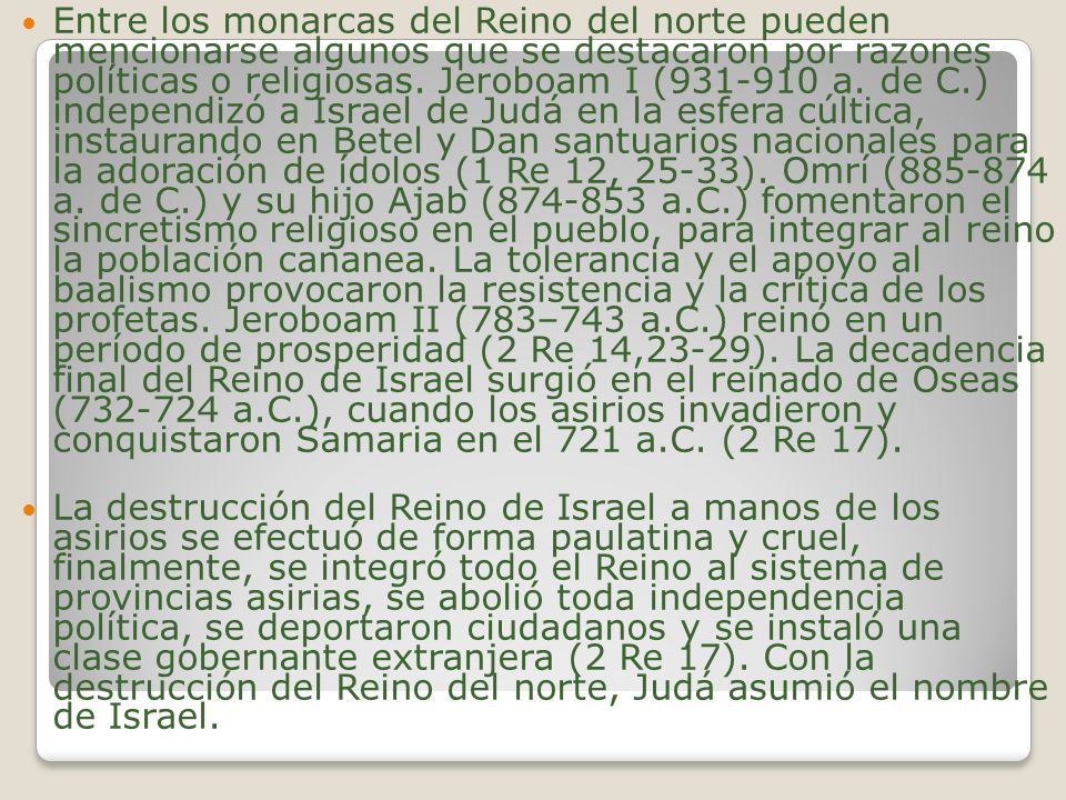 Entre los monarcas del Reino del norte pueden mencionarse algunos que se destacaron por razones políticas o religiosas. Jeroboam I ( a. de C.) independizó a Israel de Judá en la esfera cúltica, instaurando en Betel y Dan santuarios nacionales para la adoración de ídolos (1 Re 12, 25-33). Omrí ( a. de C.) y su hijo Ajab ( a.C.) fomentaron el sincretismo religioso en el pueblo, para integrar al reino la población cananea. La tolerancia y el apoyo al baalismo provocaron la resistencia y la crítica de los profetas. Jeroboam II (783–743 a.C.) reinó en un período de prosperidad (2 Re 14,23-29). La decadencia final del Reino de Israel surgió en el reinado de Oseas ( a.C.), cuando los asirios invadieron y conquistaron Samaria en el 721 a.C. (2 Re 17).