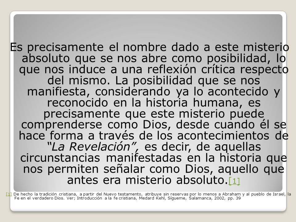 Es precisamente el nombre dado a este misterio absoluto que se nos abre como posibilidad, lo que nos induce a una reflexión crítica respecto del mismo. La posibilidad que se nos manifiesta, considerando ya lo acontecido y reconocido en la historia humana, es precisamente que este misterio puede comprenderse como Dios, desde cuando él se hace forma a través de los acontecimientos de La Revelación , es decir, de aquellas circunstancias manifestadas en la historia que nos permiten señalar como Dios, aquello que antes era misterio absoluto.[1]