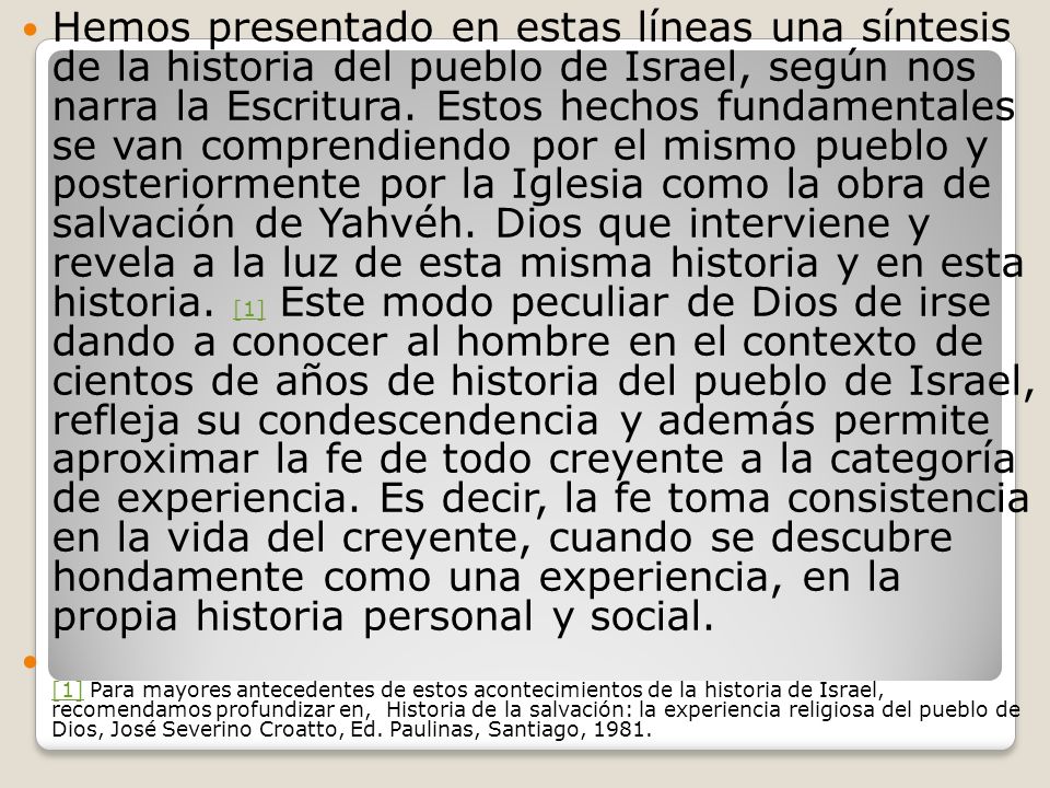 Hemos presentado en estas líneas una síntesis de la historia del pueblo de Israel, según nos narra la Escritura. Estos hechos fundamentales se van comprendiendo por el mismo pueblo y posteriormente por la Iglesia como la obra de salvación de Yahvéh. Dios que interviene y revela a la luz de esta misma historia y en esta historia. [1] Este modo peculiar de Dios de irse dando a conocer al hombre en el contexto de cientos de años de historia del pueblo de Israel, refleja su condescendencia y además permite aproximar la fe de todo creyente a la categoría de experiencia. Es decir, la fe toma consistencia en la vida del creyente, cuando se descubre hondamente como una experiencia, en la propia historia personal y social.