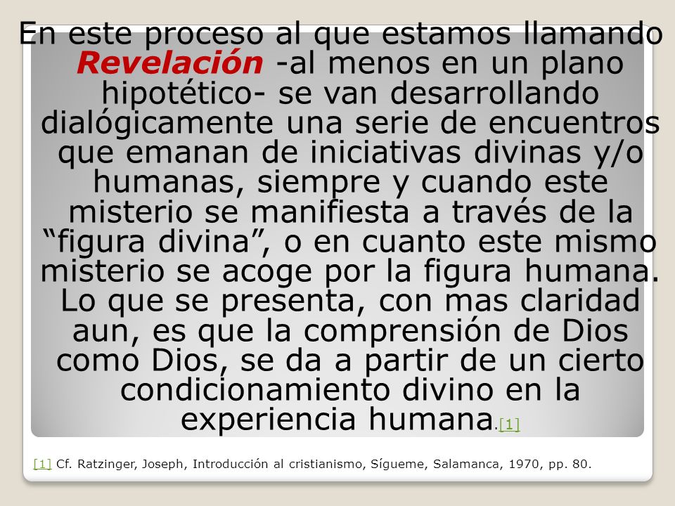 En este proceso al que estamos llamando Revelación -al menos en un plano hipotético- se van desarrollando dialógicamente una serie de encuentros que emanan de iniciativas divinas y/o humanas, siempre y cuando este misterio se manifiesta a través de la figura divina , o en cuanto este mismo misterio se acoge por la figura humana. Lo que se presenta, con mas claridad aun, es que la comprensión de Dios como Dios, se da a partir de un cierto condicionamiento divino en la experiencia humana.[1]