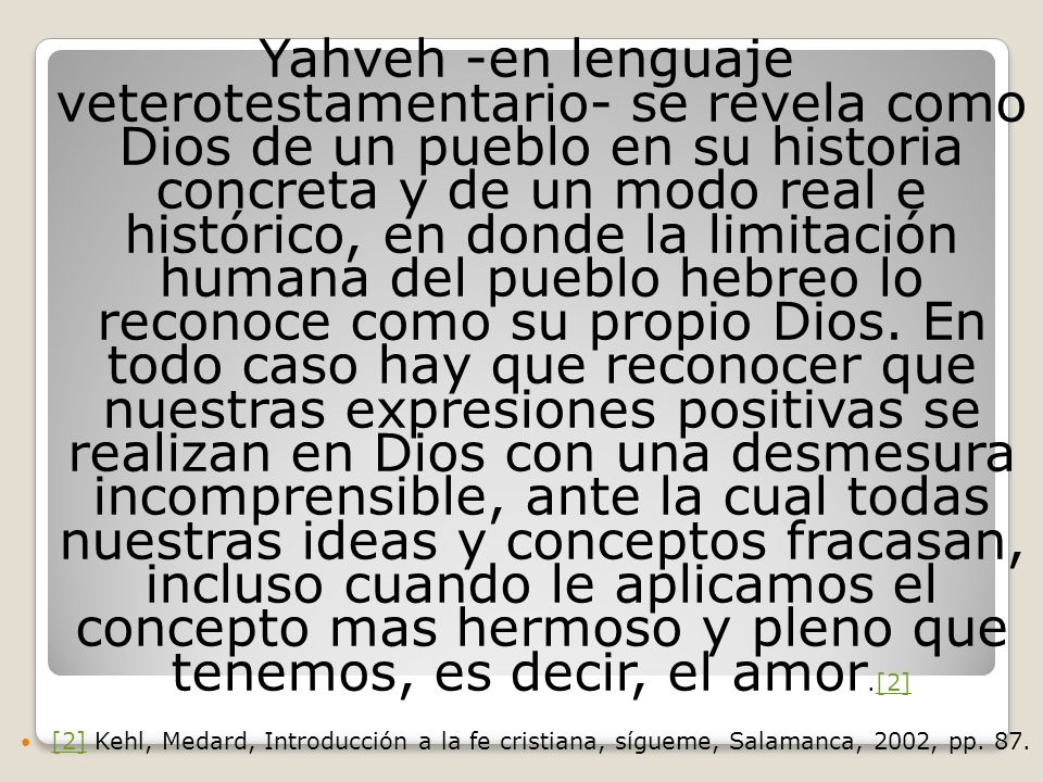 Yahveh -en lenguaje veterotestamentario- se revela como Dios de un pueblo en su historia concreta y de un modo real e histórico, en donde la limitación humana del pueblo hebreo lo reconoce como su propio Dios. En todo caso hay que reconocer que nuestras expresiones positivas se realizan en Dios con una desmesura incomprensible, ante la cual todas nuestras ideas y conceptos fracasan, incluso cuando le aplicamos el concepto mas hermoso y pleno que tenemos, es decir, el amor.[2]