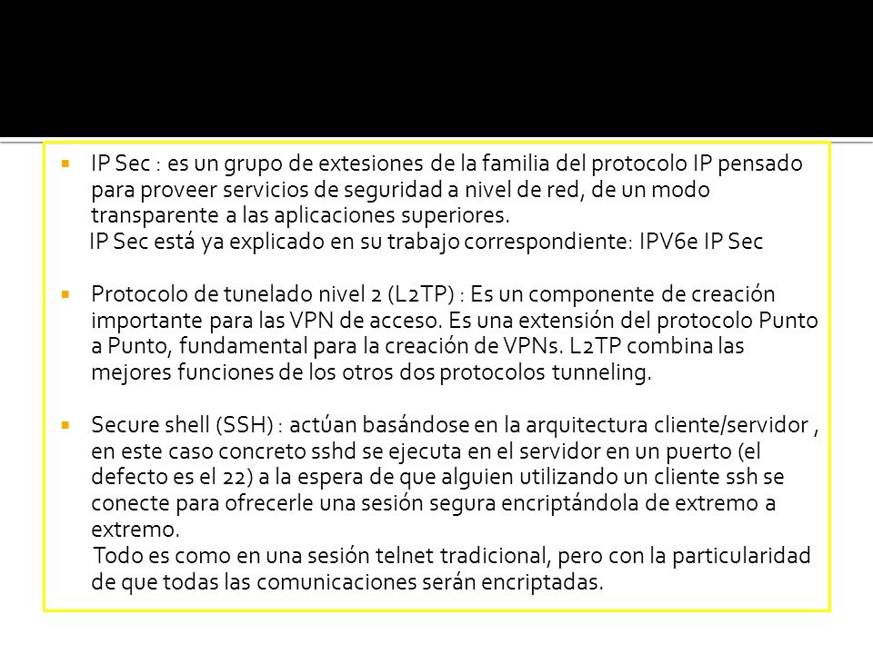 IP Sec : es un grupo de extesiones de la familia del protocolo IP pensado para proveer servicios de seguridad a nivel de red, de un modo transparente a las aplicaciones superiores.