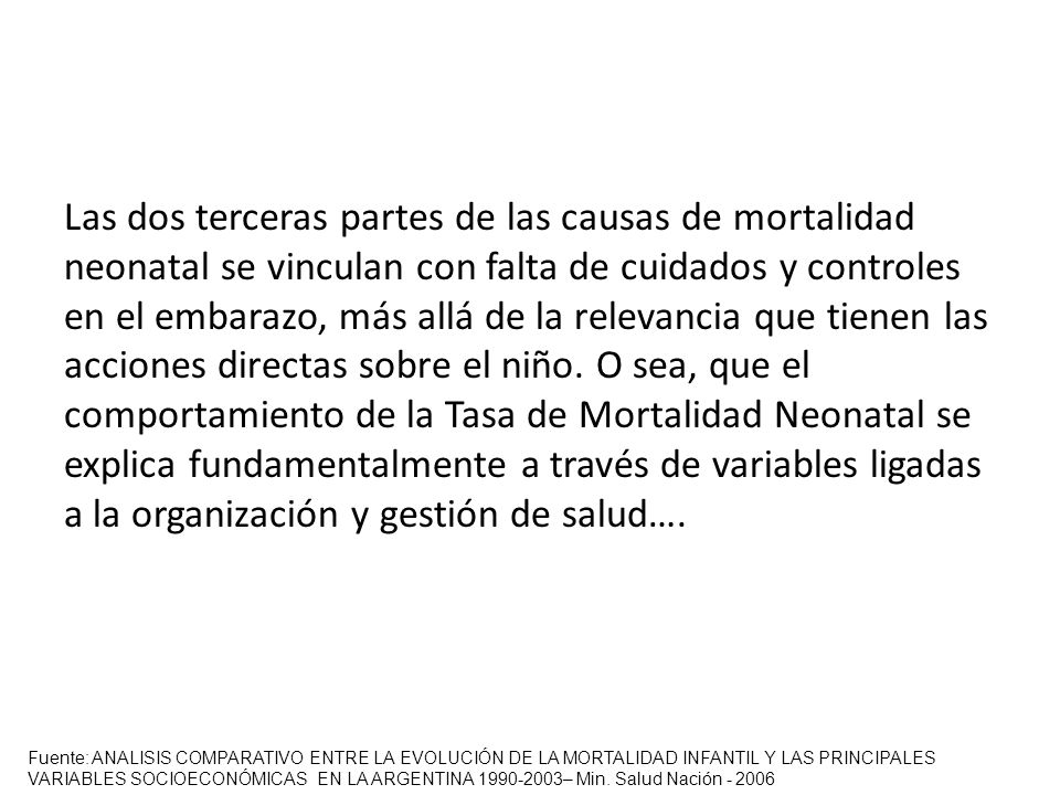 Las dos terceras partes de las causas de mortalidad neonatal se vinculan con falta de cuidados y controles en el embarazo, más allá de la relevancia que tienen las acciones directas sobre el niño. O sea, que el comportamiento de la Tasa de Mortalidad Neonatal se explica fundamentalmente a través de variables ligadas a la organización y gestión de salud….