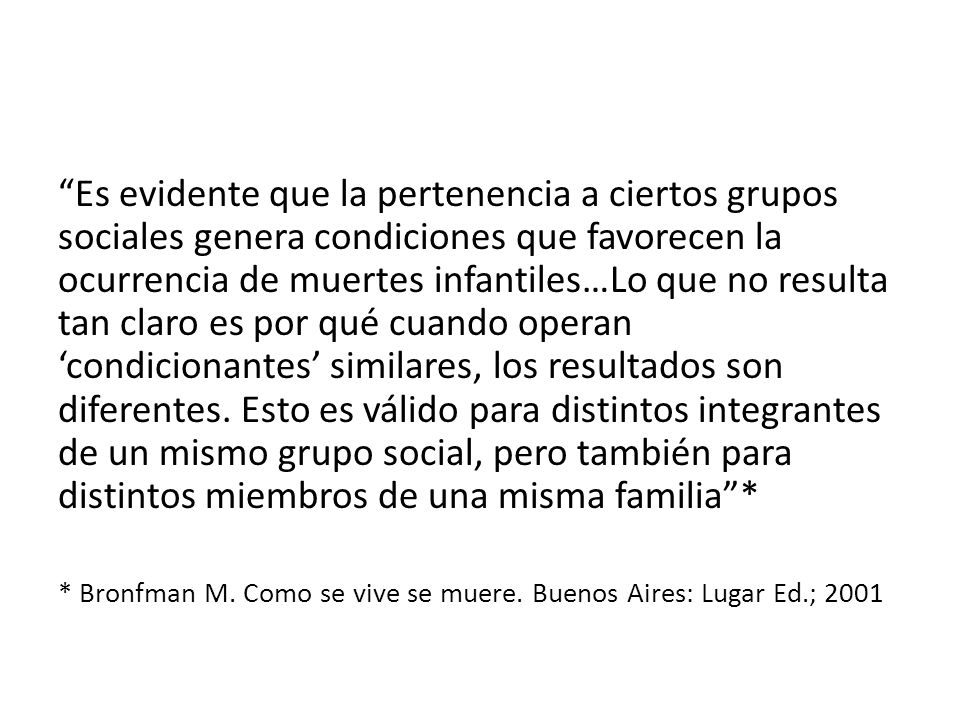 Es evidente que la pertenencia a ciertos grupos sociales genera condiciones que favorecen la ocurrencia de muertes infantiles…Lo que no resulta tan claro es por qué cuando operan ‘condicionantes’ similares, los resultados son diferentes. Esto es válido para distintos integrantes de un mismo grupo social, pero también para distintos miembros de una misma familia *