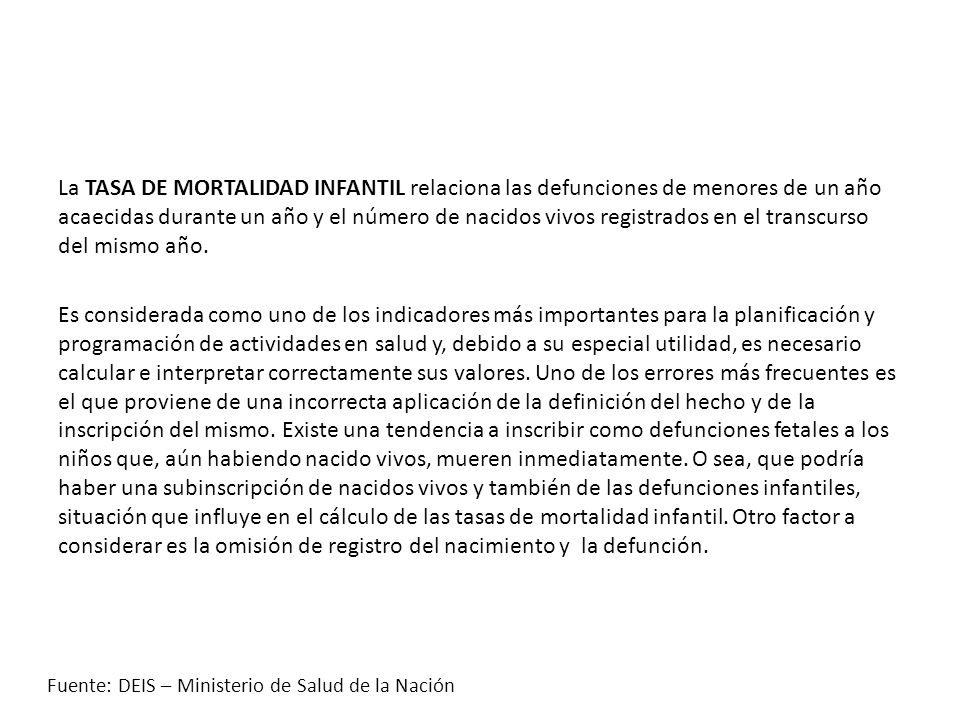 La TASA DE MORTALIDAD INFANTIL relaciona las defunciones de menores de un año acaecidas durante un año y el número de nacidos vivos registrados en el transcurso del mismo año. Es considerada como uno de los indicadores más importantes para la planificación y programación de actividades en salud y, debido a su especial utilidad, es necesario calcular e interpretar correctamente sus valores. Uno de los errores más frecuentes es el que proviene de una incorrecta aplicación de la definición del hecho y de la inscripción del mismo. Existe una tendencia a inscribir como defunciones fetales a los niños que, aún habiendo nacido vivos, mueren inmediatamente. O sea, que podría haber una subinscripción de nacidos vivos y también de las defunciones infantiles, situación que influye en el cálculo de las tasas de mortalidad infantil. Otro factor a considerar es la omisión de registro del nacimiento y la defunción.