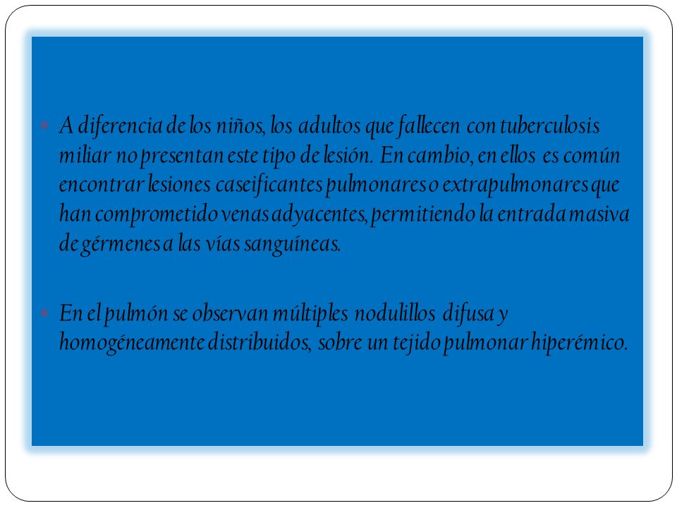 A diferencia de los niños, los adultos que fallecen con tuberculosis miliar no presentan este tipo de lesión. En cambio, en ellos es común encontrar lesiones caseificantes pulmonares o extrapulmonares que han comprometido venas adyacentes, permitiendo la entrada masiva de gérmenes a las vías sanguíneas.