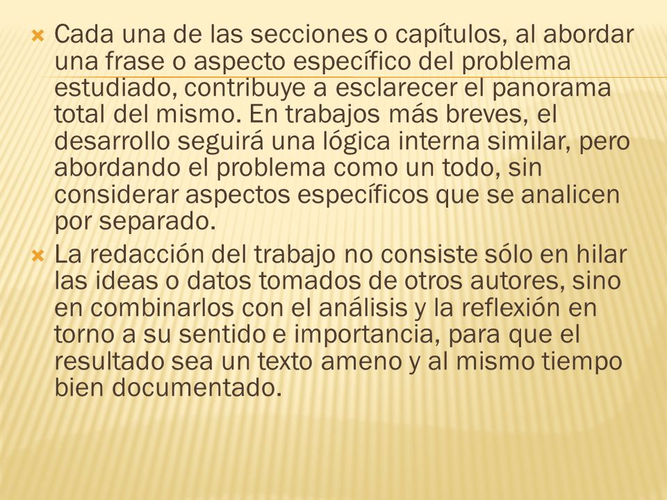 Cada una de las secciones o capítulos, al abordar una frase o aspecto específico del problema estudiado, contribuye a esclarecer el panorama total del mismo. En trabajos más breves, el desarrollo seguirá una lógica interna similar, pero abordando el problema como un todo, sin considerar aspectos específicos que se analicen por separado.