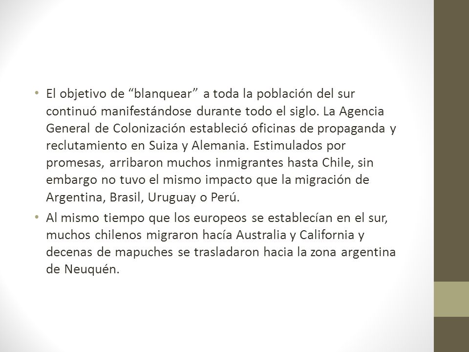 El objetivo de blanquear a toda la población del sur continuó manifestándose durante todo el siglo. La Agencia General de Colonización estableció oficinas de propaganda y reclutamiento en Suiza y Alemania. Estimulados por promesas, arribaron muchos inmigrantes hasta Chile, sin embargo no tuvo el mismo impacto que la migración de Argentina, Brasil, Uruguay o Perú.