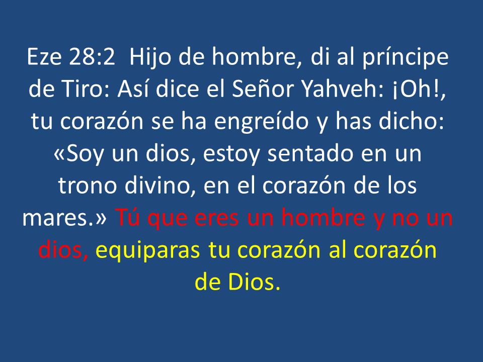 Eze 28:2 Hijo de hombre, di al príncipe de Tiro: Así dice el Señor Yahveh: ¡Oh!, tu corazón se ha engreído y has dicho: «Soy un dios, estoy sentado en un trono divino, en el corazón de los mares.» Tú que eres un hombre y no un dios, equiparas tu corazón al corazón de Dios.