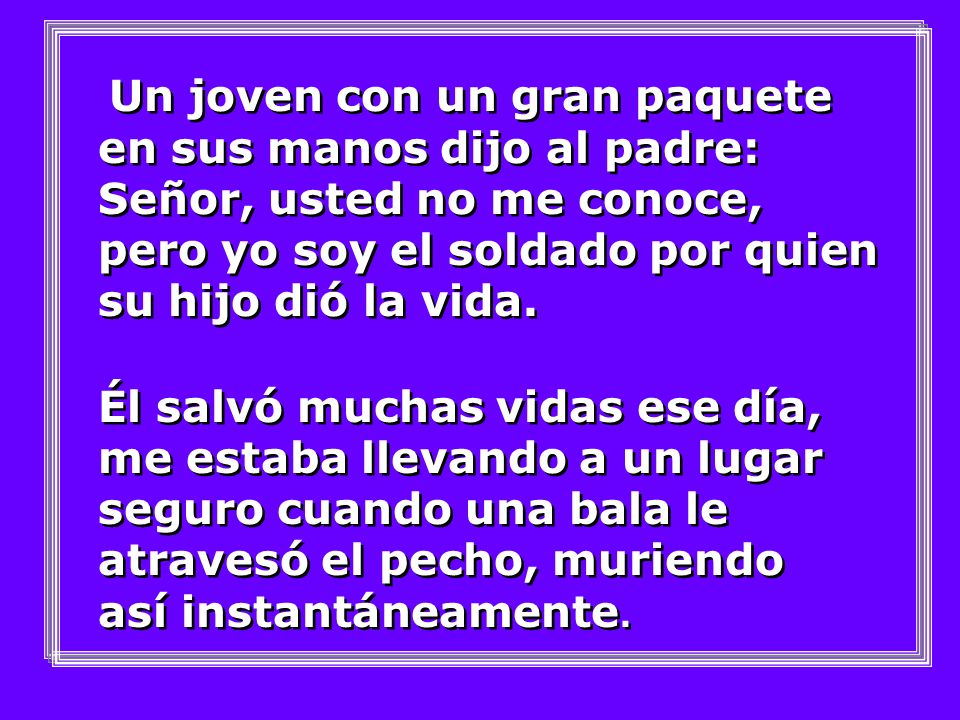 Un joven con un gran paquete en sus manos dijo al padre: Señor, usted no me conoce, pero yo soy el soldado por quien su hijo dió la vida.