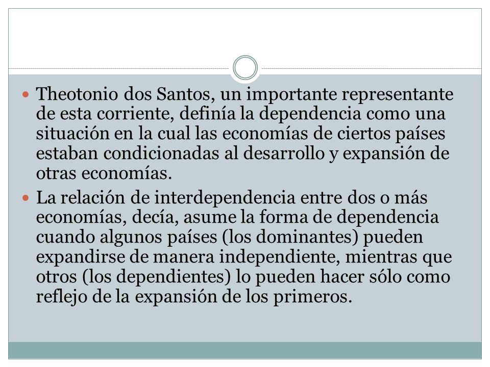 Theotonio dos Santos, un importante representante de esta corriente, definía la dependencia como una situación en la cual las economías de ciertos países estaban condicionadas al desarrollo y expansión de otras economías.
