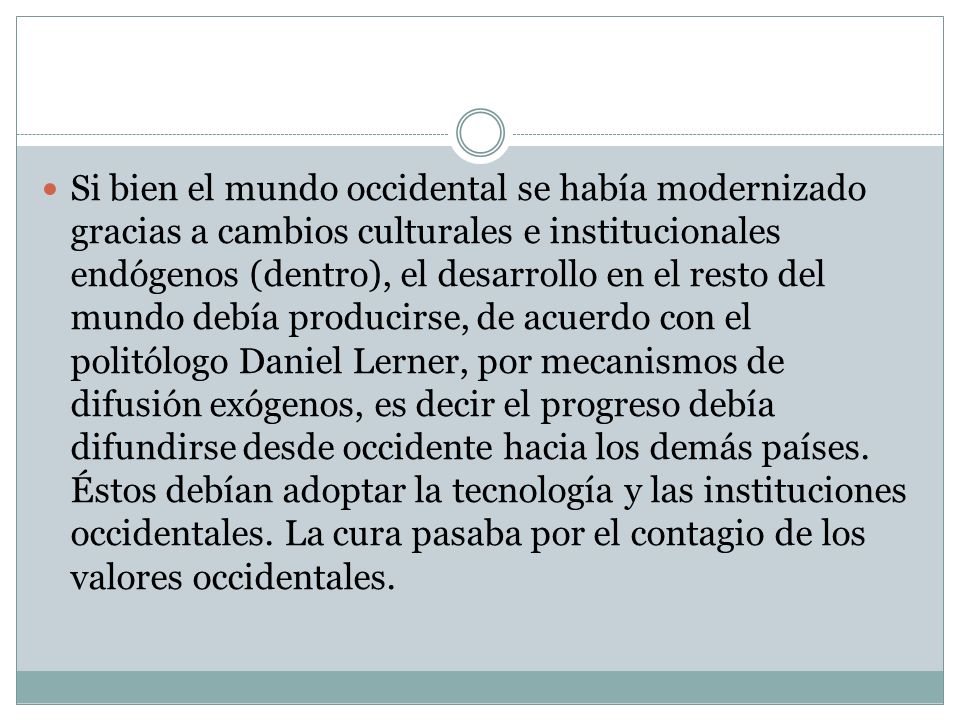 Si bien el mundo occidental se había modernizado gracias a cambios culturales e institucionales endógenos (dentro), el desarrollo en el resto del mundo debía producirse, de acuerdo con el politólogo Daniel Lerner, por mecanismos de difusión exógenos, es decir el progreso debía difundirse desde occidente hacia los demás países.