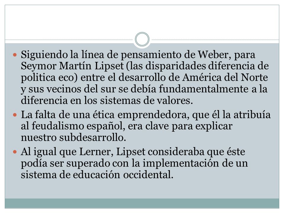 Siguiendo la línea de pensamiento de Weber, para Seymor Martín Lipset (las disparidades diferencia de politica eco) entre el desarrollo de América del Norte y sus vecinos del sur se debía fundamentalmente a la diferencia en los sistemas de valores.
