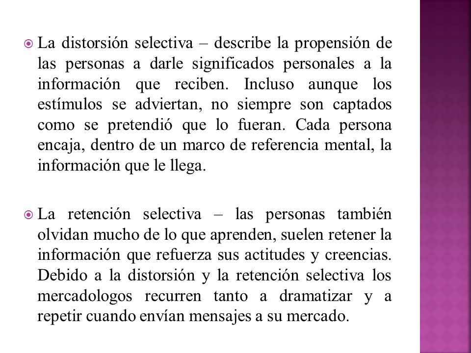 La distorsión selectiva – describe la propensión de las personas a darle significados personales a la información que reciben. Incluso aunque los estímulos se adviertan, no siempre son captados como se pretendió que lo fueran. Cada persona encaja, dentro de un marco de referencia mental, la información que le llega.