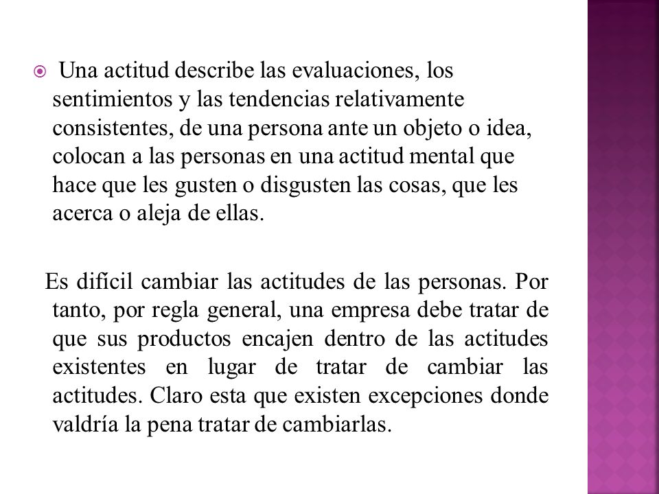 Una actitud describe las evaluaciones, los sentimientos y las tendencias relativamente consistentes, de una persona ante un objeto o idea, colocan a las personas en una actitud mental que hace que les gusten o disgusten las cosas, que les acerca o aleja de ellas.