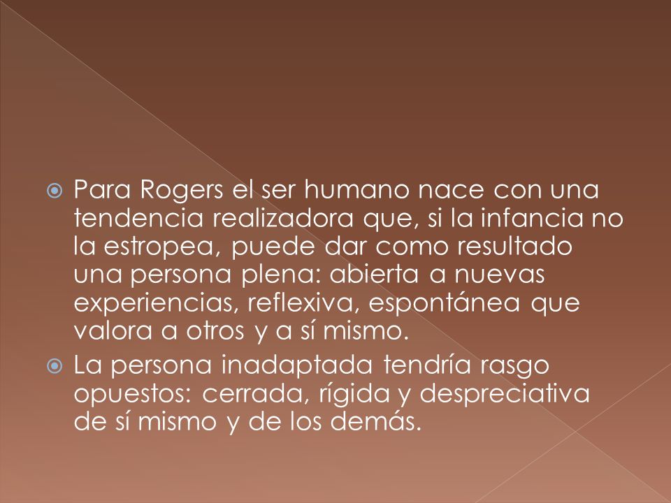 Para Rogers el ser humano nace con una tendencia realizadora que, si la infancia no la estropea, puede dar como resultado una persona plena: abierta a nuevas experiencias, reflexiva, espontánea que valora a otros y a sí mismo.