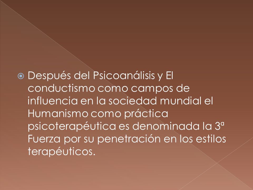 Después del Psicoanálisis y El conductismo como campos de influencia en la sociedad mundial el Humanismo como práctica psicoterapéutica es denominada la 3ª Fuerza por su penetración en los estilos terapéuticos.