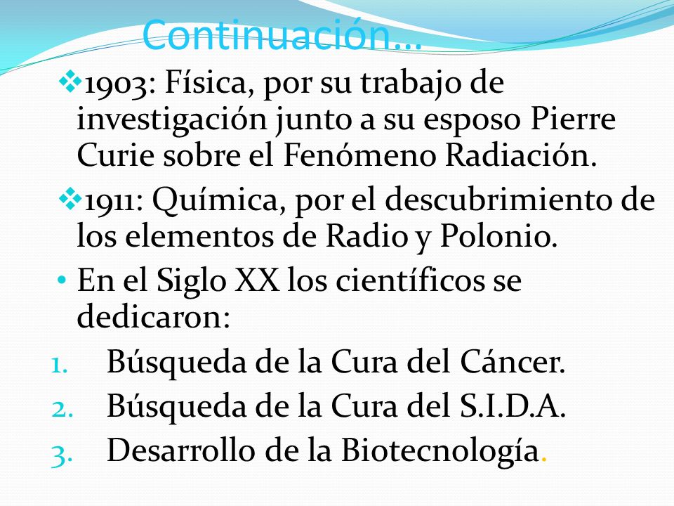 Continuación… 1903: Física, por su trabajo de investigación junto a su esposo Pierre Curie sobre el Fenómeno Radiación.