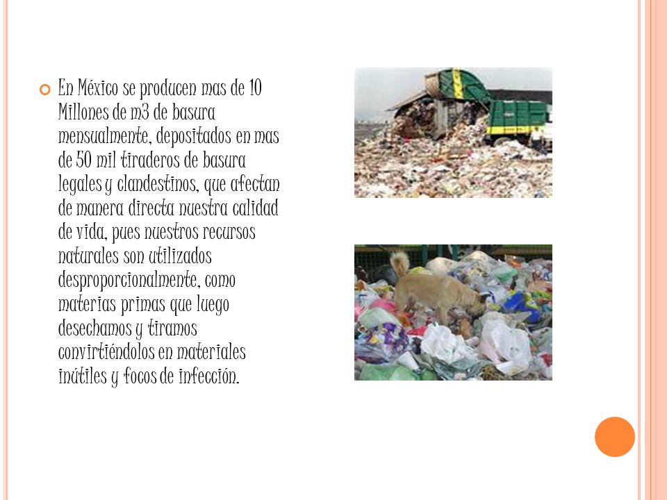 En México se producen mas de 10 Millones de m3 de basura mensualmente, depositados en mas de 50 mil tiraderos de basura legales y clandestinos, que afectan de manera directa nuestra calidad de vida, pues nuestros recursos naturales son utilizados desproporcionalmente, como materias primas que luego desechamos y tiramos convirtiéndolos en materiales inútiles y focos de infección.