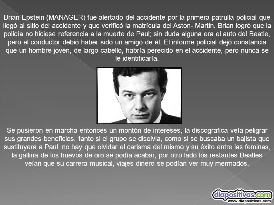 Brian Epstein (MANAGER) fue alertado del accidente por la primera patrulla policial que llegó al sitio del accidente y que verificó la matrícula del Aston- Martin. Brian logró que la policía no hiciese referencia a la muerte de Paul; sin duda alguna era el auto del Beatle, pero el conductor debió haber sido un amigo de él. El informe policial dejó constancia que un hombre joven, de largo cabello, habría perecido en el accidente, pero nunca se le identificaría.