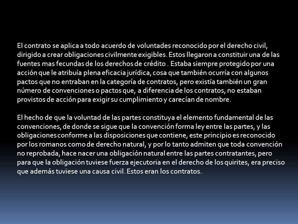 El contrato se aplica a todo acuerdo de voluntades reconocido por el derecho civil, dirigido a crear obligaciones civilmente exigibles. Estos llegaron a constituir una de las fuentes mas fecundas de los derechos de crédito . Estaba siempre protegido por una acción que le atribuía plena eficacia jurídica, cosa que también ocurría con algunos pactos que no entraban en la categoría de contratos, pero existía también un gran número de convenciones o pactos que, a diferencia de los contratos, no estaban provistos de acción para exigir su cumplimiento y carecían de nombre.