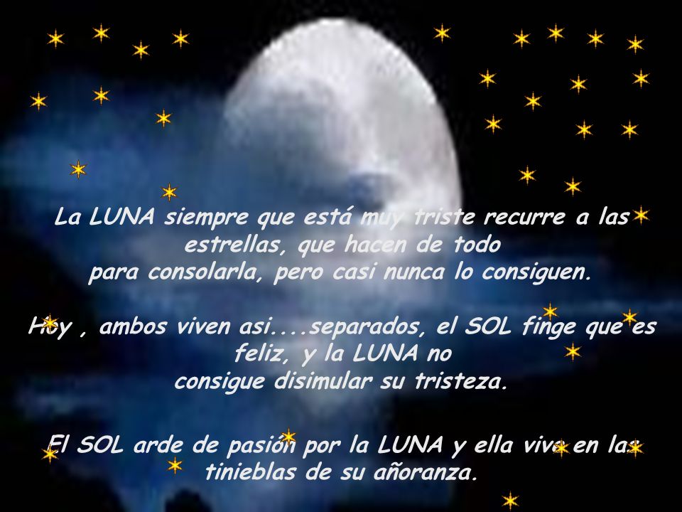 La LUNA siempre que está muy triste recurre a las estrellas, que hacen de todo para consolarla, pero casi nunca lo consiguen. Hoy , ambos viven asi....separados, el SOL finge que es feliz, y la LUNA no consigue disimular su tristeza.