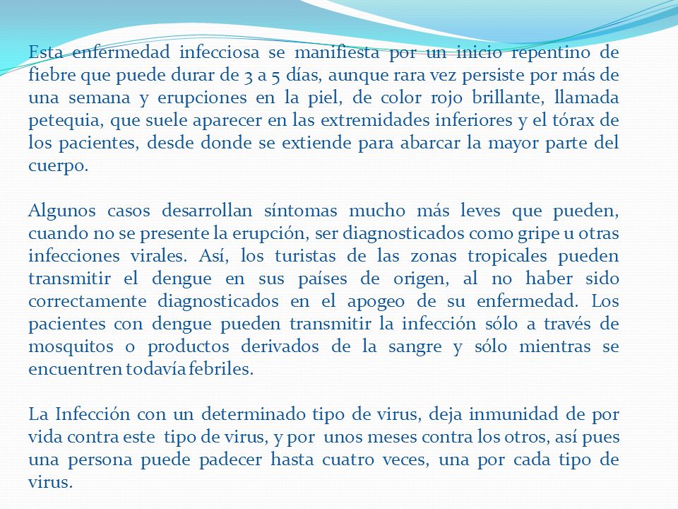 Esta enfermedad infecciosa se manifiesta por un inicio repentino de fiebre que puede durar de 3 a 5 días, aunque rara vez persiste por más de una semana y erupciones en la piel, de color rojo brillante, llamada petequia, que suele aparecer en las extremidades inferiores y el tórax de los pacientes, desde donde se extiende para abarcar la mayor parte del cuerpo.