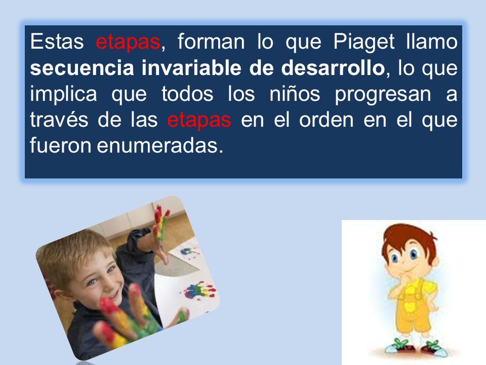Estas etapas, forman lo que Piaget llamo secuencia invariable de desarrollo, lo que implica que todos los niños progresan a través de las etapas en el orden en el que fueron enumeradas.