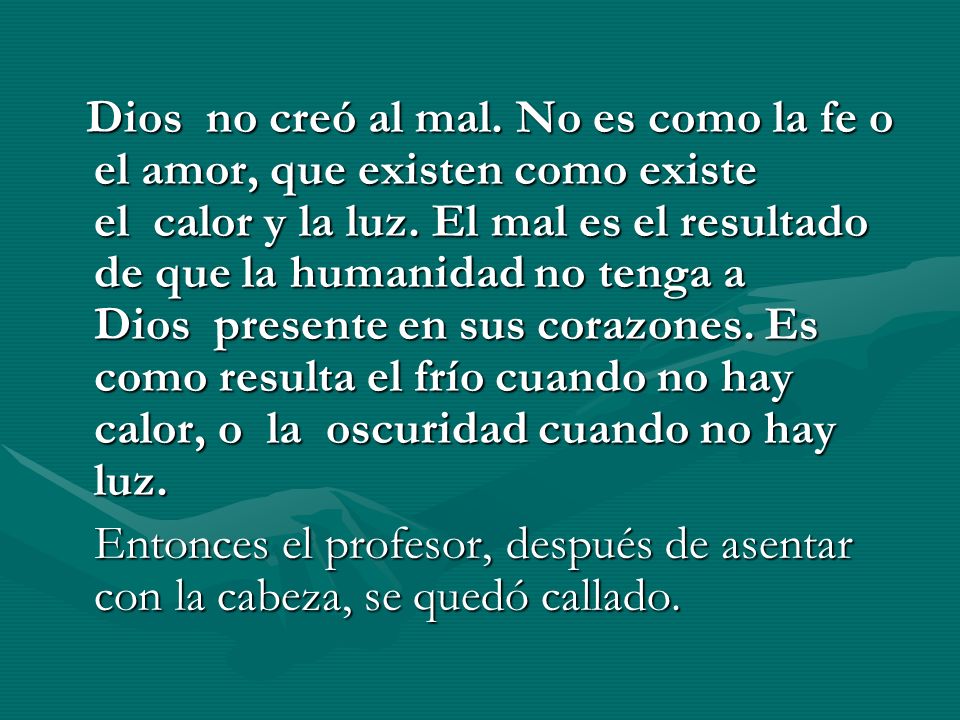 Dios no creó al mal. No es como la fe o el amor, que existen como existe el calor y la luz. El mal es el resultado de que la humanidad no tenga a Dios presente en sus corazones. Es como resulta el frío cuando no hay calor, o la oscuridad cuando no hay luz.