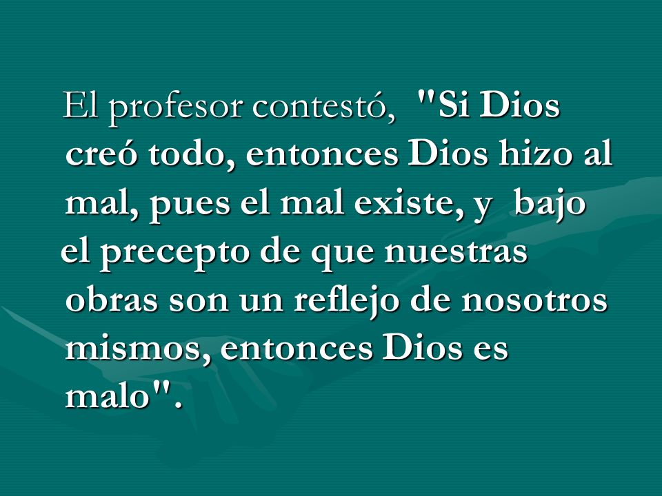 El profesor contestó, Si Dios creó todo, entonces Dios hizo al mal, pues el mal existe, y bajo