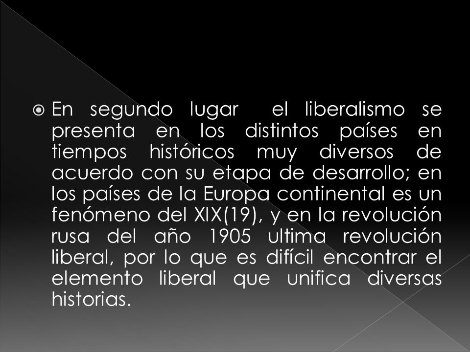 En segundo lugar el liberalismo se presenta en los distintos países en tiempos históricos muy diversos de acuerdo con su etapa de desarrollo; en los países de la Europa continental es un fenómeno del XIX(19), y en la revolución rusa del año 1905 ultima revolución liberal, por lo que es difícil encontrar el elemento liberal que unifica diversas historias.