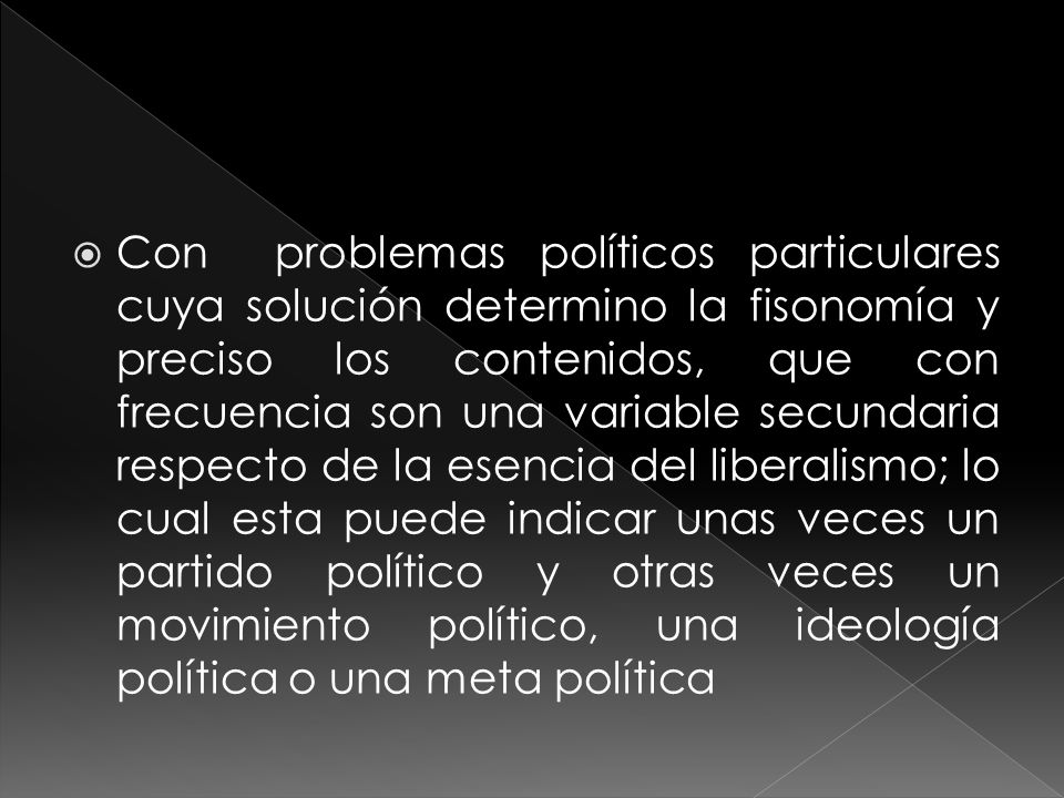 Con problemas políticos particulares cuya solución determino la fisonomía y preciso los contenidos, que con frecuencia son una variable secundaria respecto de la esencia del liberalismo; lo cual esta puede indicar unas veces un partido político y otras veces un movimiento político, una ideología política o una meta política