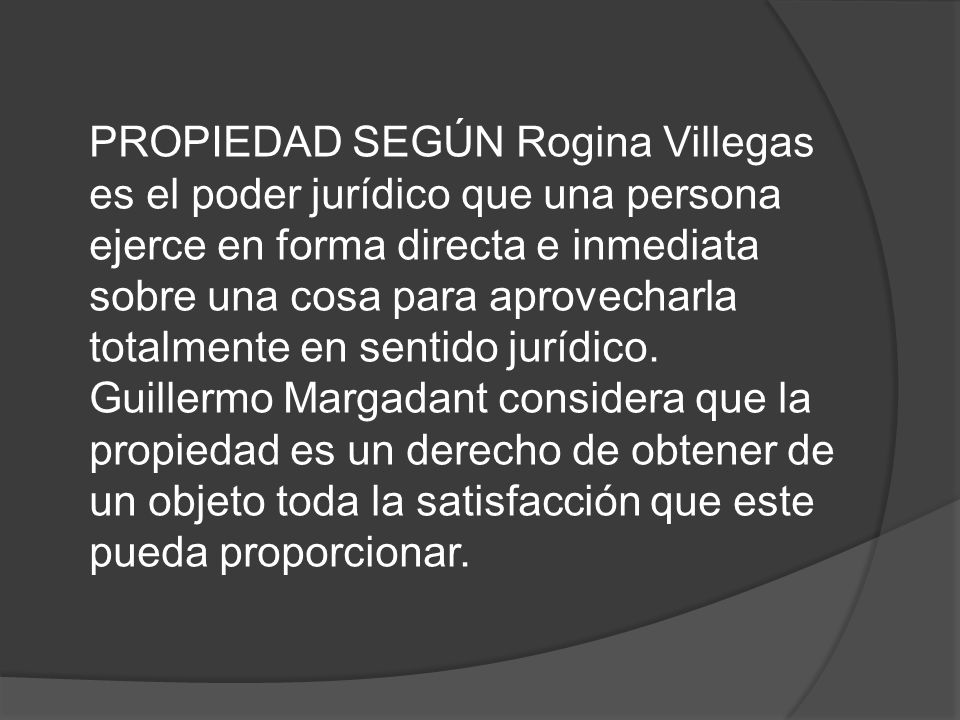 PROPIEDAD SEGÚN Rogina Villegas es el poder jurídico que una persona ejerce en forma directa e inmediata sobre una cosa para aprovecharla totalmente en sentido jurídico.