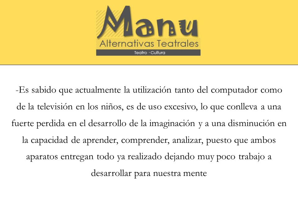 -Es sabido que actualmente la utilización tanto del computador como de la televisión en los niños, es de uso excesivo, lo que conlleva a una fuerte perdida en el desarrollo de la imaginación y a una disminución en la capacidad de aprender, comprender, analizar, puesto que ambos aparatos entregan todo ya realizado dejando muy poco trabajo a desarrollar para nuestra mente