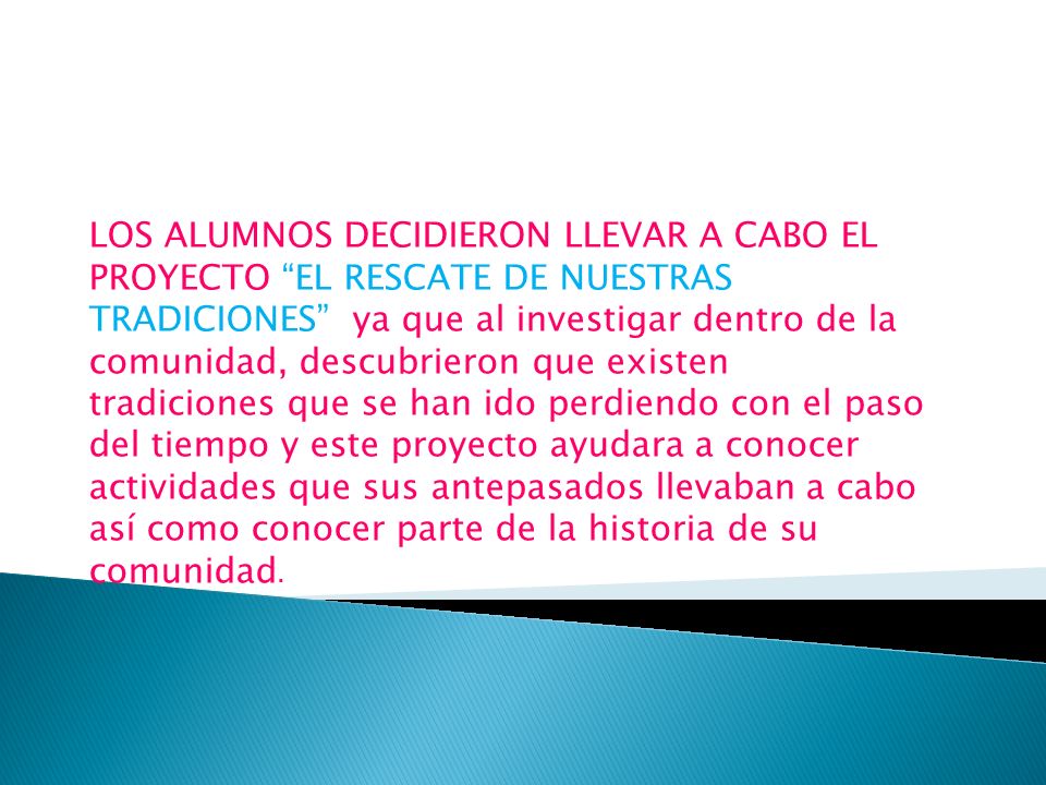 LOS ALUMNOS DECIDIERON LLEVAR A CABO EL PROYECTO EL RESCATE DE NUESTRAS TRADICIONES ya que al investigar dentro de la comunidad, descubrieron que existen tradiciones que se han ido perdiendo con el paso del tiempo y este proyecto ayudara a conocer actividades que sus antepasados llevaban a cabo así como conocer parte de la historia de su comunidad.