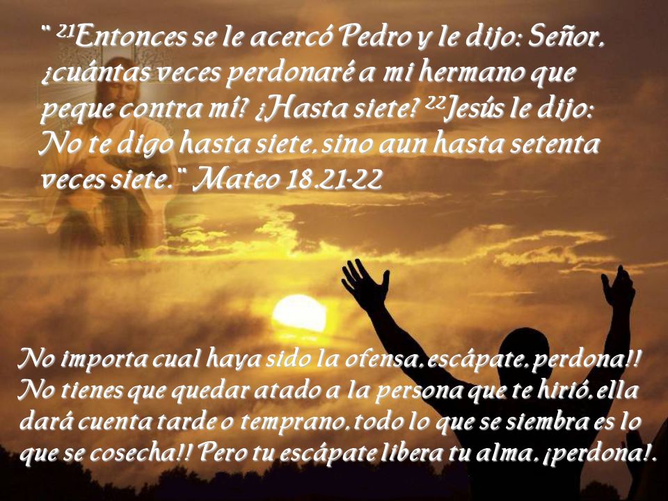 ¨ 21Entonces se le acercó Pedro y le dijo: Señor, ¿cuántas veces perdonaré a mi hermano que peque contra mí ¿Hasta siete 22Jesús le dijo: No te digo hasta siete, sino aun hasta setenta veces siete. ¨ Mateo
