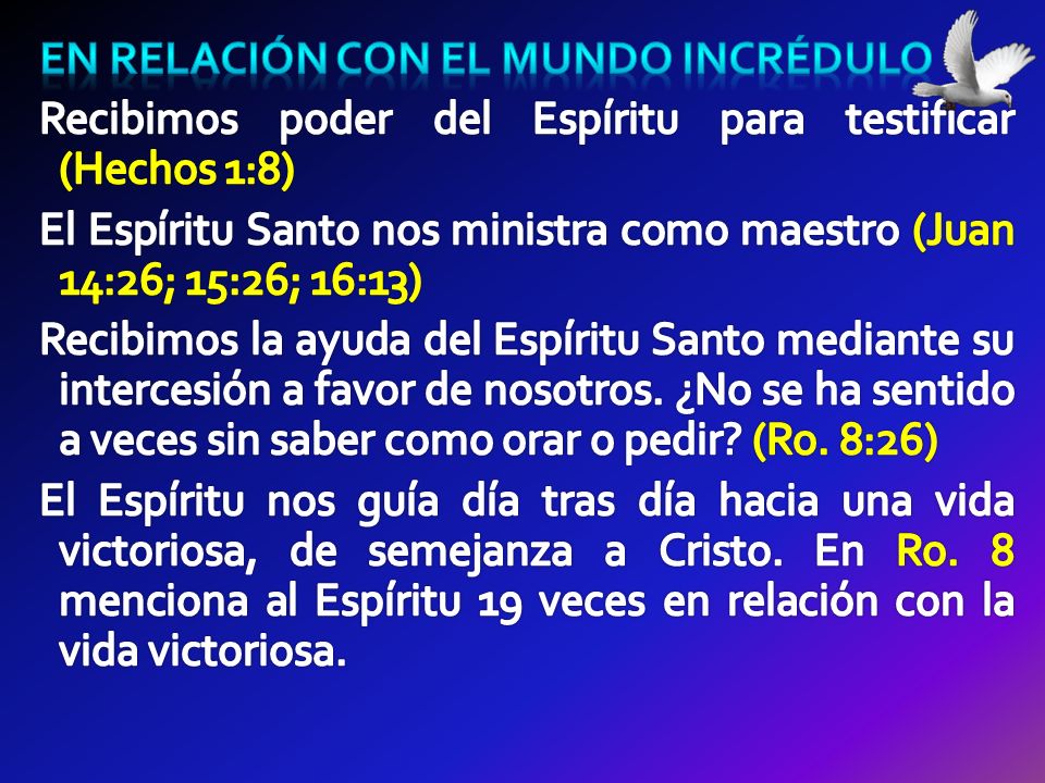 En relación con el mundo incrédulo Recibimos poder del Espíritu para testificar (Hechos 1:8) El Espíritu Santo nos ministra como maestro (Juan 14:26; 15:26; 16:13) Recibimos la ayuda del Espíritu Santo mediante su intercesión a favor de nosotros.