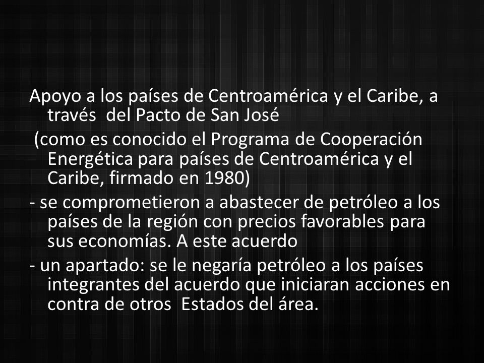 Apoyo a los países de Centroamérica y el Caribe, a través del Pacto de San José (como es conocido el Programa de Cooperación Energética para países de Centroamérica y el Caribe, firmado en 1980) - se comprometieron a abastecer de petróleo a los países de la región con precios favorables para sus economías.
