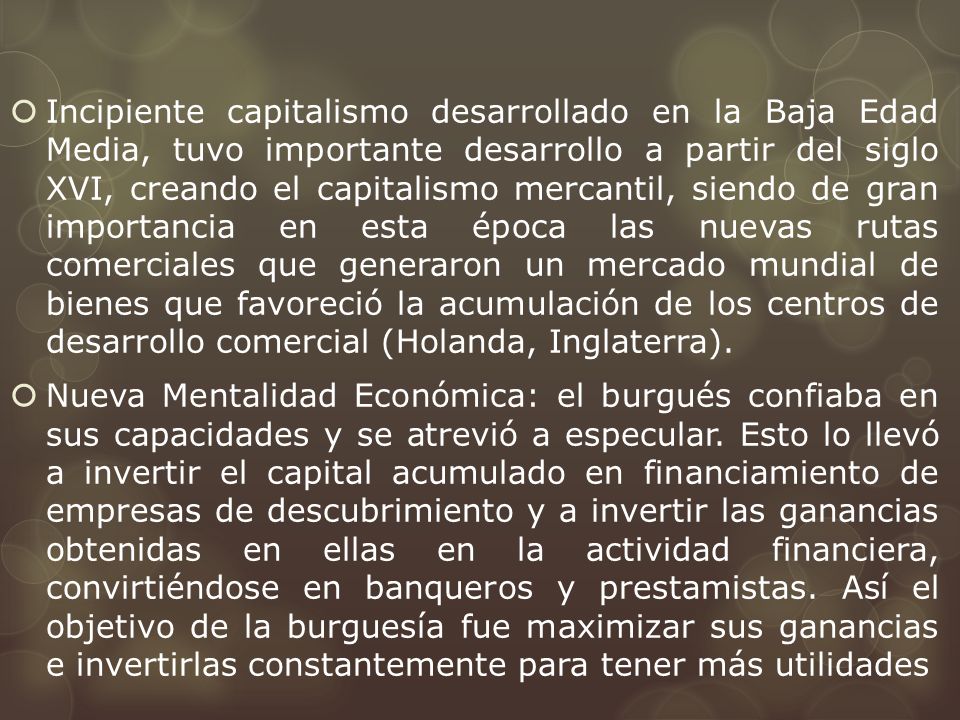 Incipiente capitalismo desarrollado en la Baja Edad Media, tuvo importante desarrollo a partir del siglo XVI, creando el capitalismo mercantil, siendo de gran importancia en esta época las nuevas rutas comerciales que generaron un mercado mundial de bienes que favoreció la acumulación de los centros de desarrollo comercial (Holanda, Inglaterra).