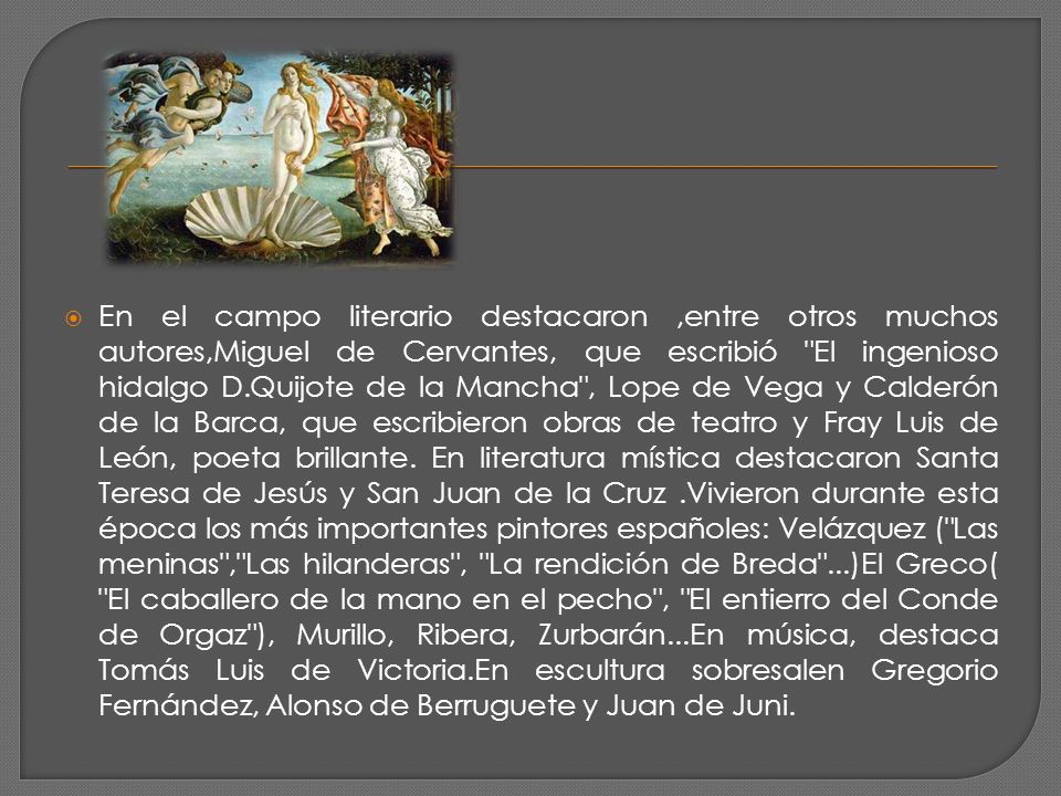 En el campo literario destacaron ,entre otros muchos autores,Miguel de Cervantes, que escribió El ingenioso hidalgo D.Quijote de la Mancha , Lope de Vega y Calderón de la Barca, que escribieron obras de teatro y Fray Luis de León, poeta brillante.