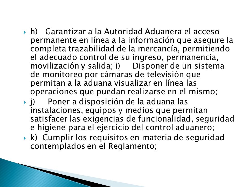 h) Garantizar a la Autoridad Aduanera el acceso permanente en línea a la información que asegure la completa trazabilidad de la mercancía, permitiendo el adecuado control de su ingreso, permanencia, movilización y salida; i) Disponer de un sistema de monitoreo por cámaras de televisión que permitan a la aduana visualizar en línea las operaciones que puedan realizarse en el mismo;