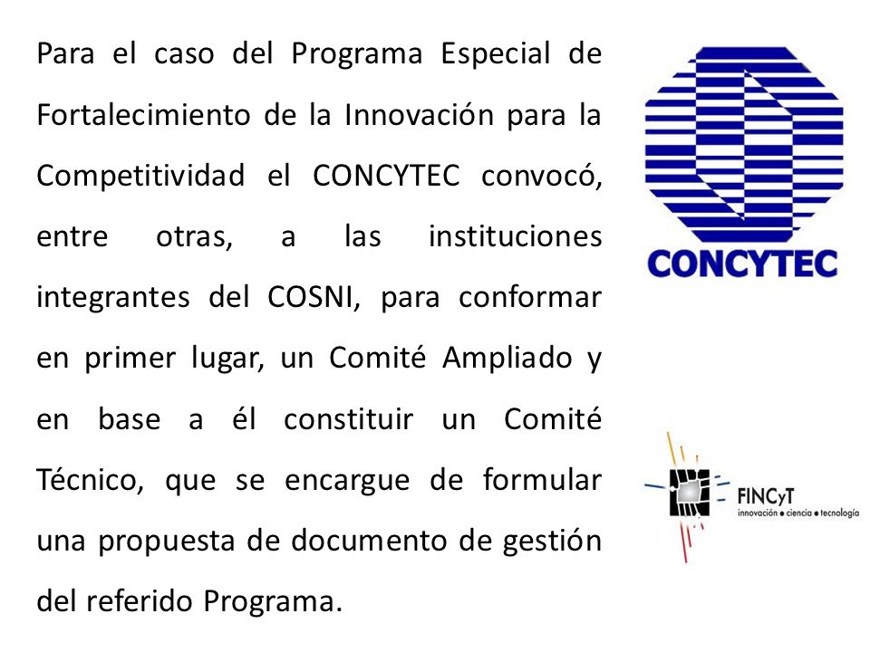 Para el caso del Programa Especial de Fortalecimiento de la Innovación para la Competitividad el CONCYTEC convocó, entre otras, a las instituciones integrantes del COSNI, para conformar en primer lugar, un Comité Ampliado y en base a él constituir un Comité Técnico, que se encargue de formular una propuesta de documento de gestión del referido Programa.