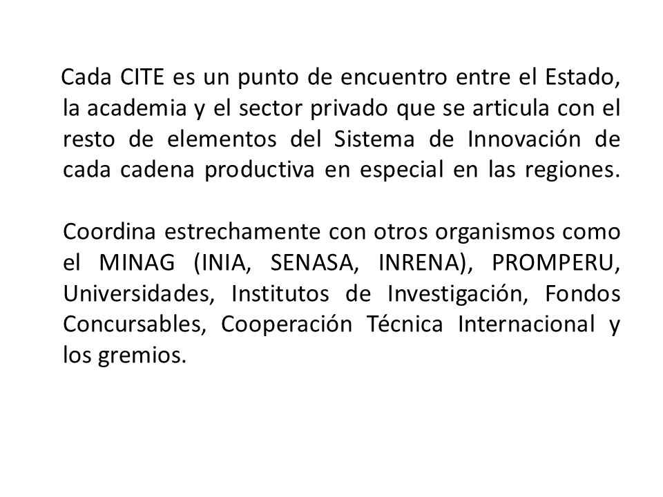 Cada CITE es un punto de encuentro entre el Estado, la academia y el sector privado que se articula con el resto de elementos del Sistema de Innovación de cada cadena productiva en especial en las regiones.