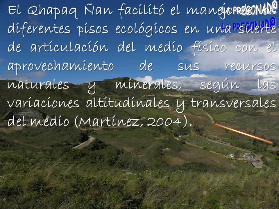 El Qhapaq Ñan facilitó el manejo de los diferentes pisos ecológicos en una suerte de articulación del medio físico con el aprovechamiento de sus recursos naturales y minerales, según las variaciones altitudinales y transversales del medio (Martínez, 2004).