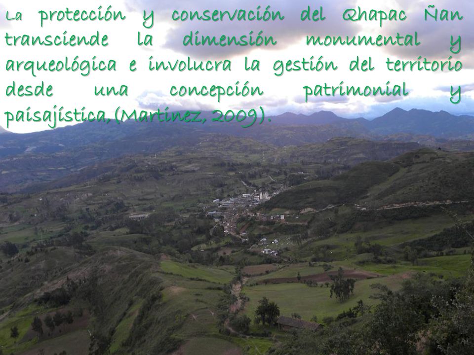La protección y conservación del Qhapac Ñan transciende la dimensión monumental y arqueológica e involucra la gestión del territorio desde una concepción patrimonial y paisajística,(Martinez, 2009).